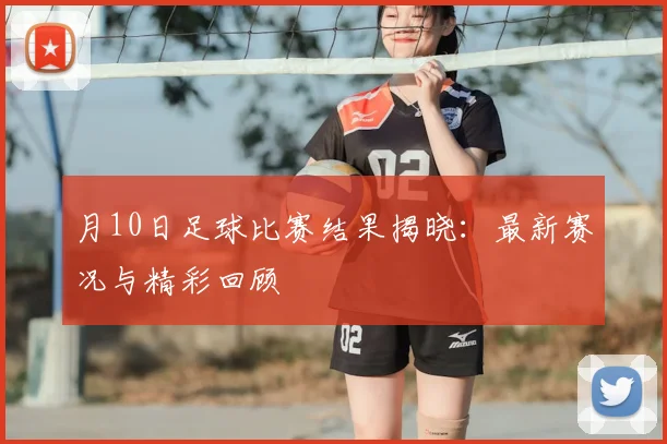 月10日足球比赛结果揭晓:最新赛况与精彩回顾