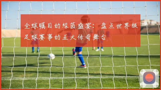 全球瞩目的绿茵盛宴:盘点世界级足球赛事的五大传奇舞台