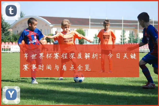 年世界杯赛程深度解析:今日关键赛事时间与看点全览