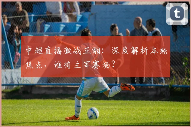 中超直播激战正酣:深度解析本轮焦点,谁将主宰赛场?