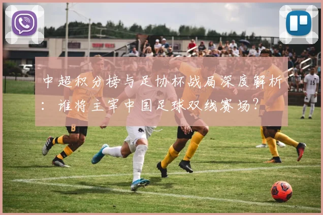 中超积分榜与足协杯战局深度解析:谁将主宰中国足球双线赛场?