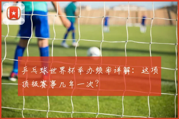 乒乓球世界杯举办频率详解:这项顶级赛事几年一次?