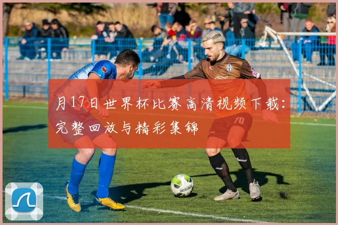 月17日世界杯比赛高清视频下载:完整回放与精彩集锦