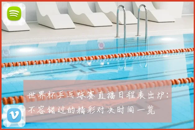 世界杯乒乓球赛直播日程表出炉:不容错过的精彩对决时间一览