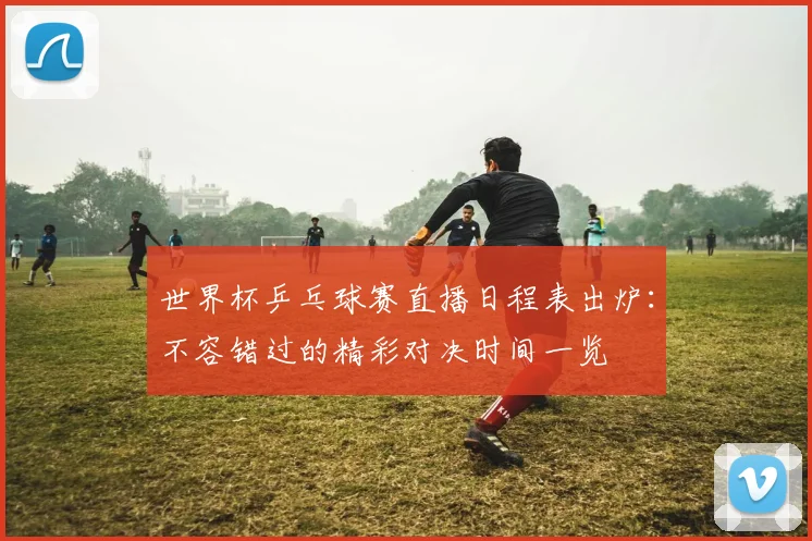 世界杯乒乓球赛直播日程表出炉:不容错过的精彩对决时间一览