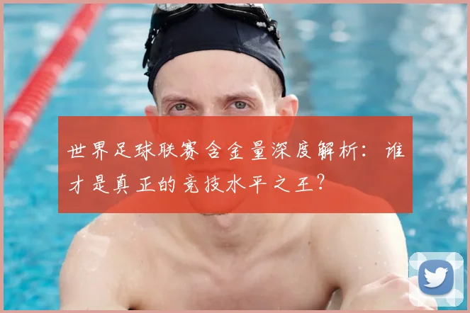 世界足球联赛含金量深度解析：谁才是真正的竞技水平之王？