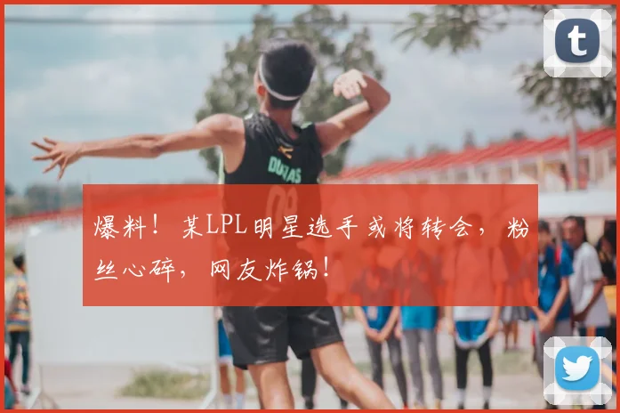 爆料!某LPL明星选手或将转会,粉丝心碎,网友炸锅!
