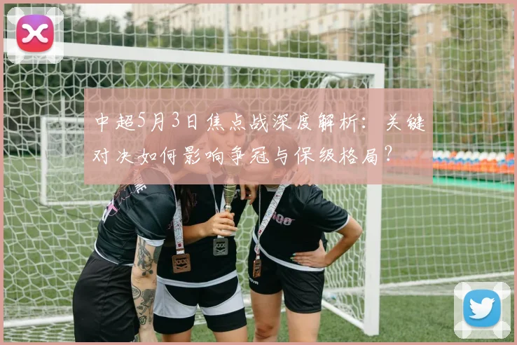 中超5月3日焦点战深度解析：关键对决如何影响争冠与保级格局？