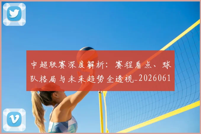 中超联赛深度解析：赛程看点、球队格局与未来趋势全透视_20260611140802