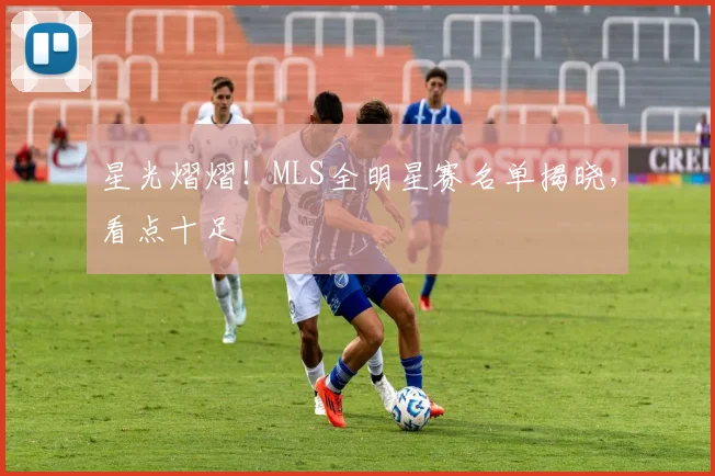星光熠熠！MLS全明星赛名单揭晓，看点十足