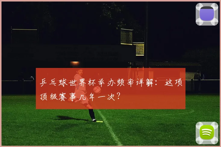 乒乓球世界杯举办频率详解：这项顶级赛事几年一次？