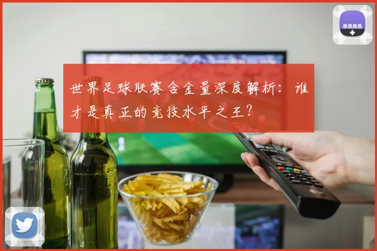 世界足球联赛含金量深度解析:谁才是真正的竞技水平之王?
